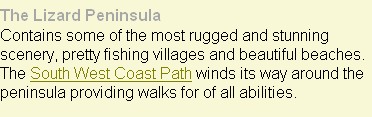 The Lizard Peninsula 
Contains some of the most rugged and stunning scenery, pretty fishing villages and beautiful beaches. The South West Coast Path winds its way around the peninsula providing walks for of all abilities.