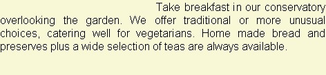 Take breakfast in our conservatory overlooking the garden. We offer traditional or more unusual choices, catering well for vegetarians. Home made bread and preserves plus a wide selection of teas are always available.